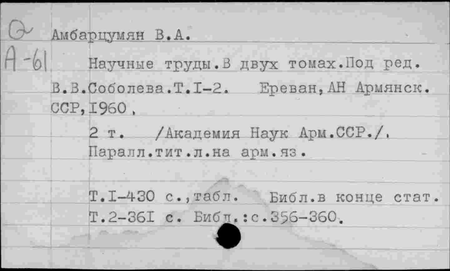 ﻿Научные труды.В двух томах.Под ред.
В.В.Соболева.Т.1—2. Ереван,АН Армянок. сср,1960,
2 т. /Академия Наук Арм.ССР./, Паралл.тит.л.на арм.яз.
Т.1-430 с., табл. Библ.в конце стат. Т.2-361 с. Библ.:с.356-360.